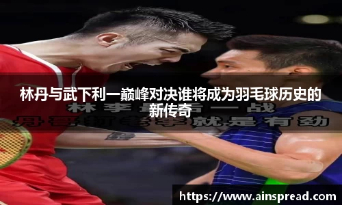 林丹与武下利一巅峰对决谁将成为羽毛球历史的新传奇